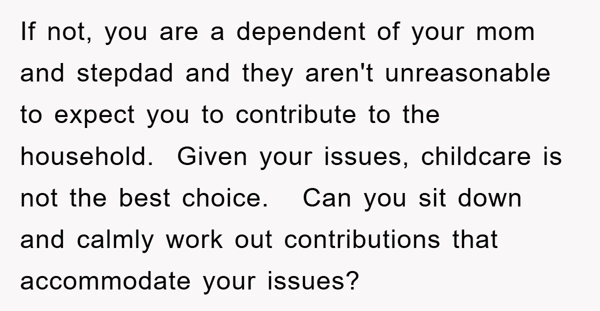 If not, you are a dependent of your mom and stepdad and they aren't unreasonable to expect you to contribute to the household. Given your issues, childcare is not the...