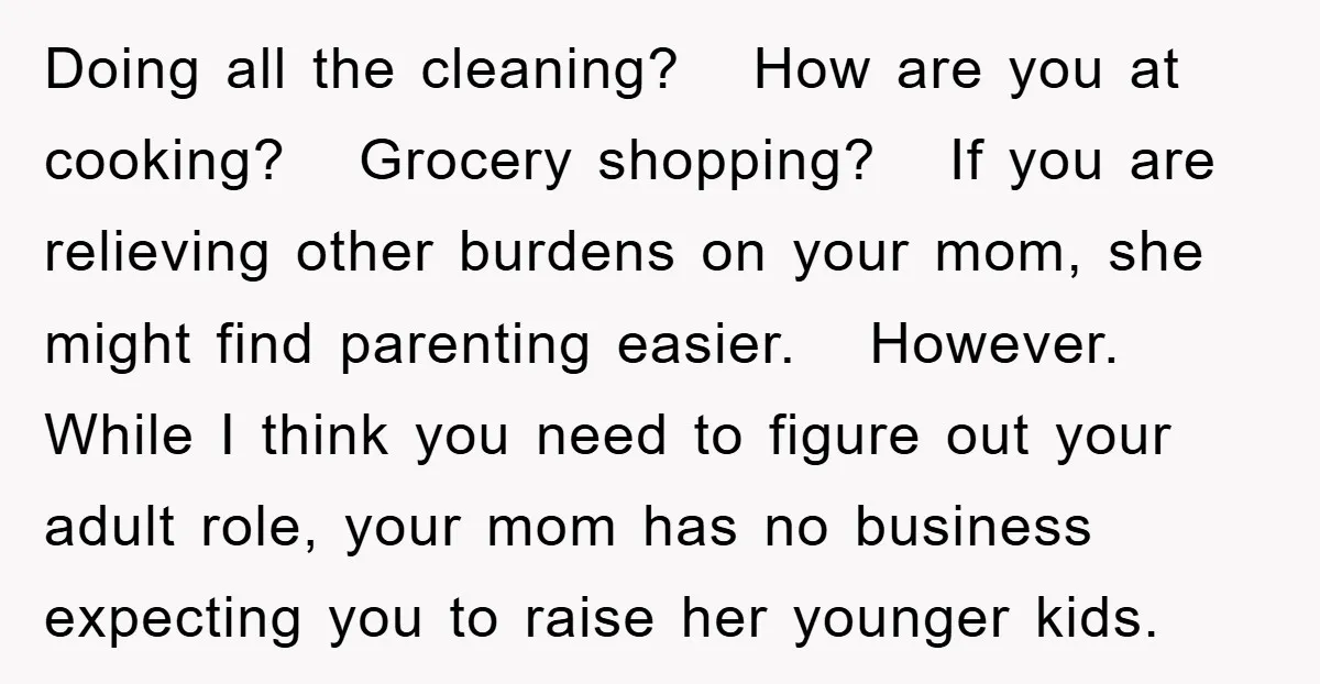Doing all the cleaning? How are you at cooking? Grocery shopping? If you are relieving other burdens on your mom, she might find parenting easier. However. While I think you...