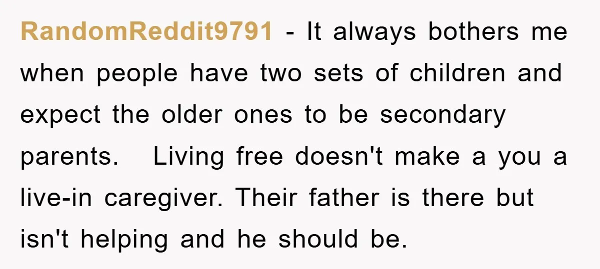 RandomReddit9791 − It always bothers me when people have two sets of children and expect the older ones to be secondary parents. Living free doesn't make a you a live-in...