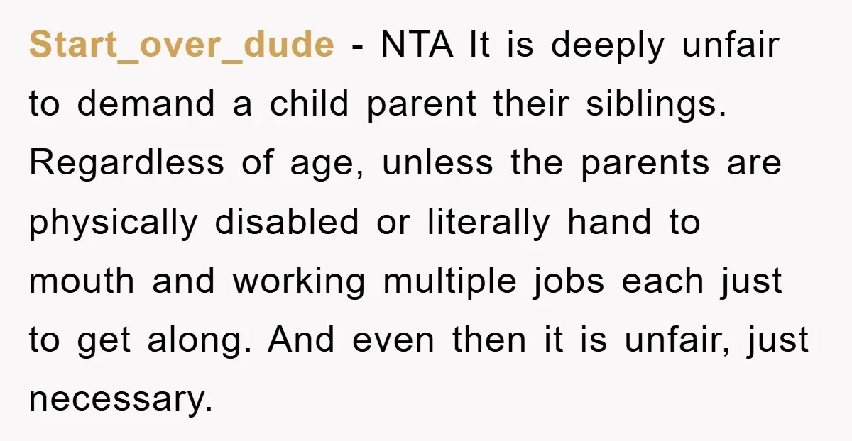 Start_over_dude − NTA It is deeply unfair to demand a child parent their siblings. Regardless of age, unless the parents are physically disabled or literally hand to mouth and working...