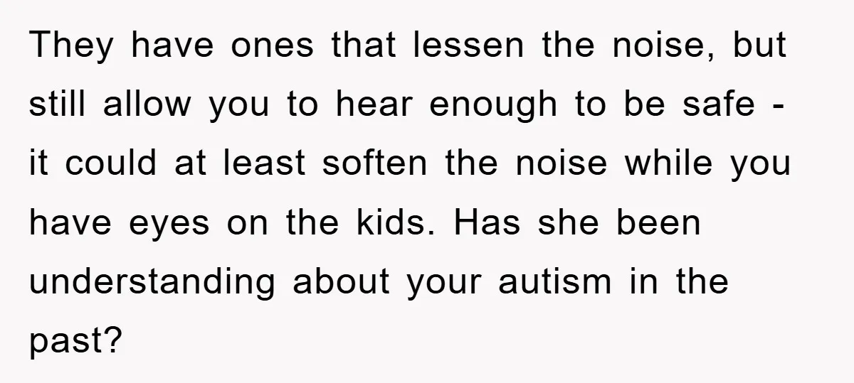 They have ones that lessen the noise, but still allow you to hear enough to be safe - it could at least soften the noise while you have eyes on...