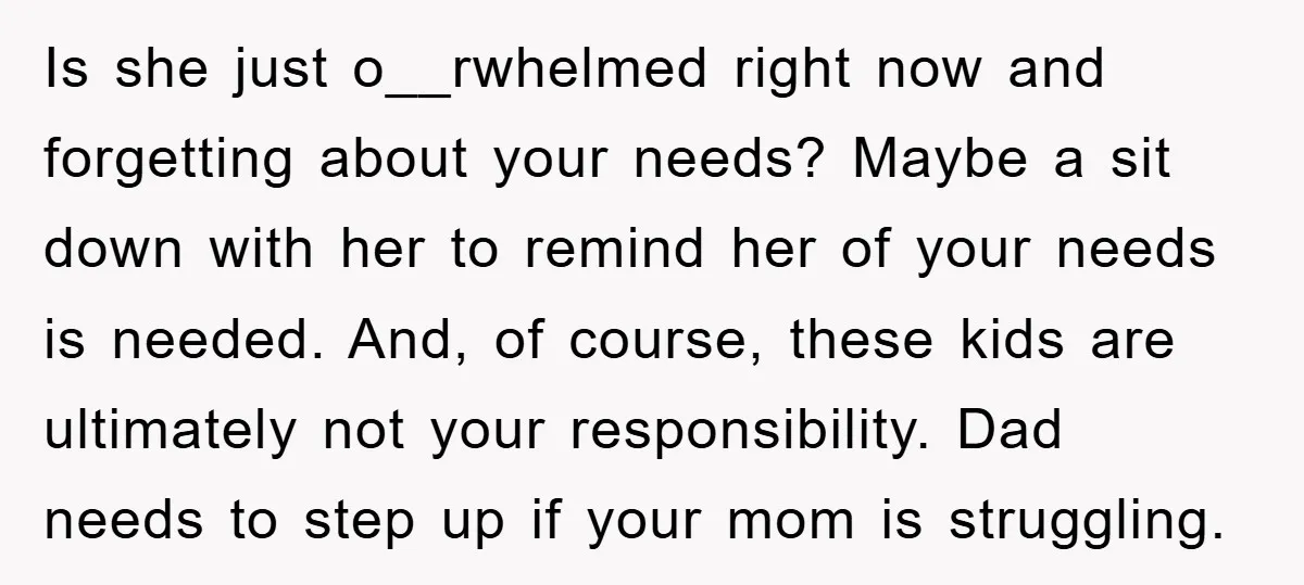 Is she just o__rwhelmed right now and forgetting about your needs? Maybe a sit down with her to remind her of your needs is needed. And, of course, these kids...
