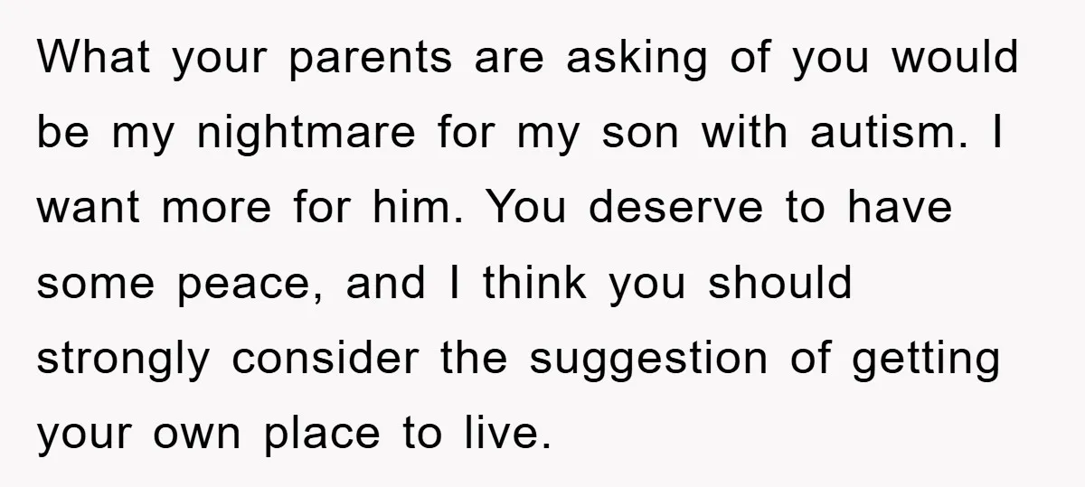 What your parents are asking of you would be my nightmare for my son with autism. I want more for him. You deserve to have some peace, and I think...