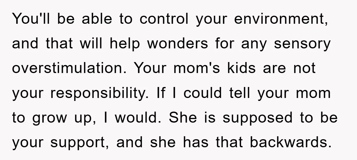 You'll be able to control your environment, and that will help wonders for any sensory overstimulation. Your mom's kids are not your responsibility. If I could tell your mom to...