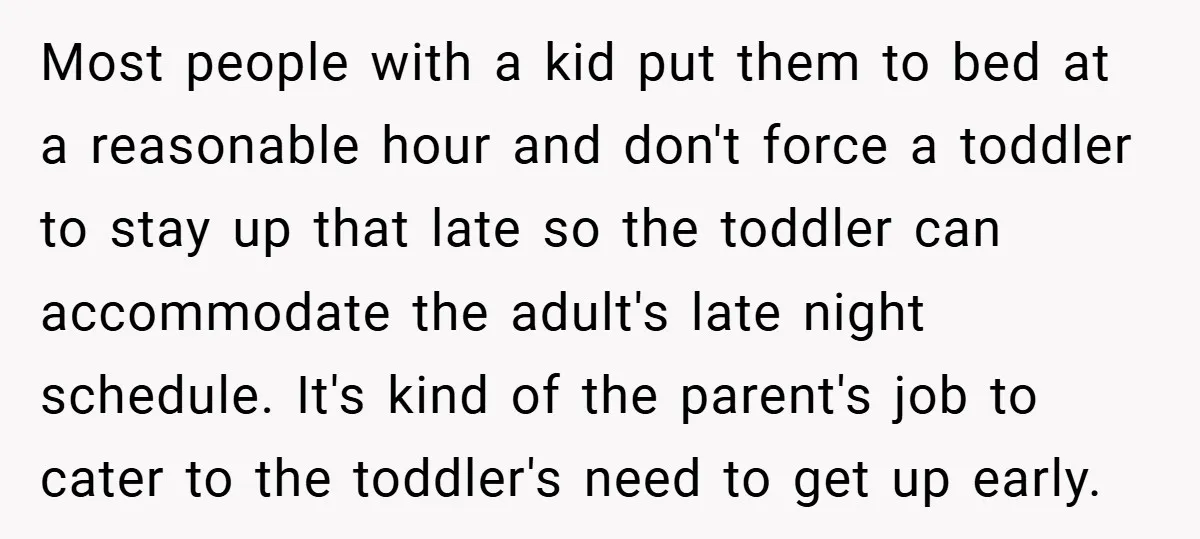Most people with a kid put them to bed at a reasonable hour and don't force a toddler to stay up that late so the toddler can accommodate the adult's...