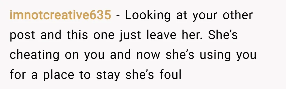 imnotcreative635 − Looking at your other post and this one just leave her. She’s cheating on you and now she’s using you for a place to stay she’s foul