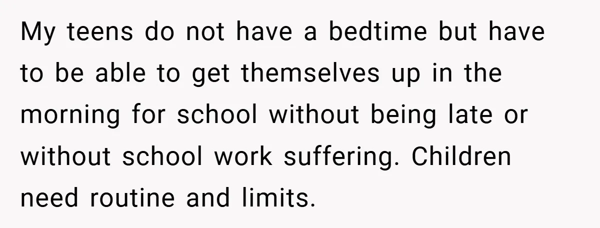My teens do not have a bedtime but have to be able to get themselves up in the morning for school without being late or without school work suffering. Children...