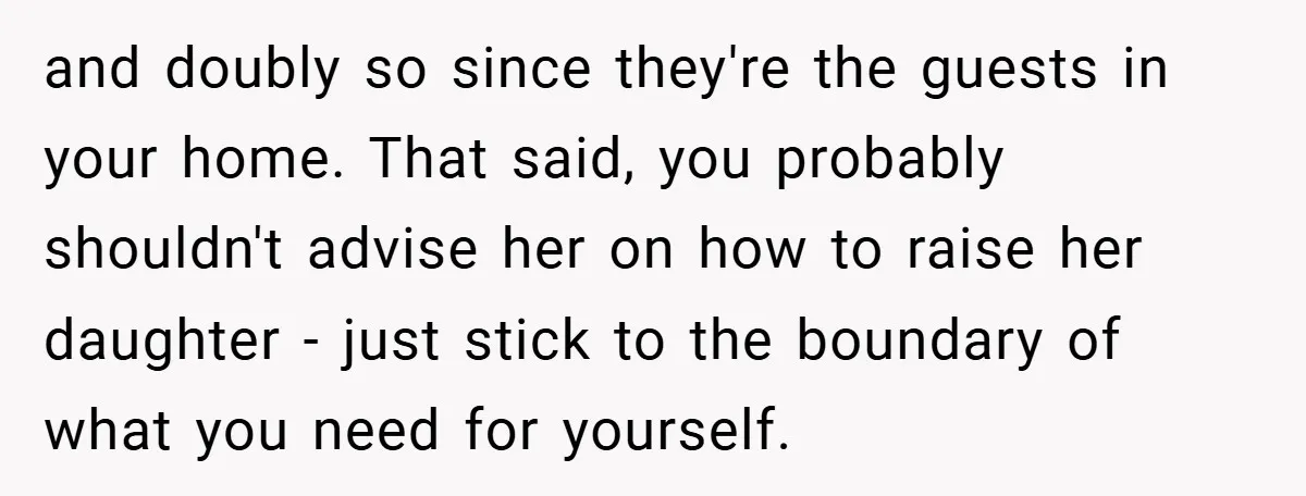 and doubly so since they're the guests in your home. That said, you probably shouldn't advise her on how to raise her daughter - just stick to the boundary of...