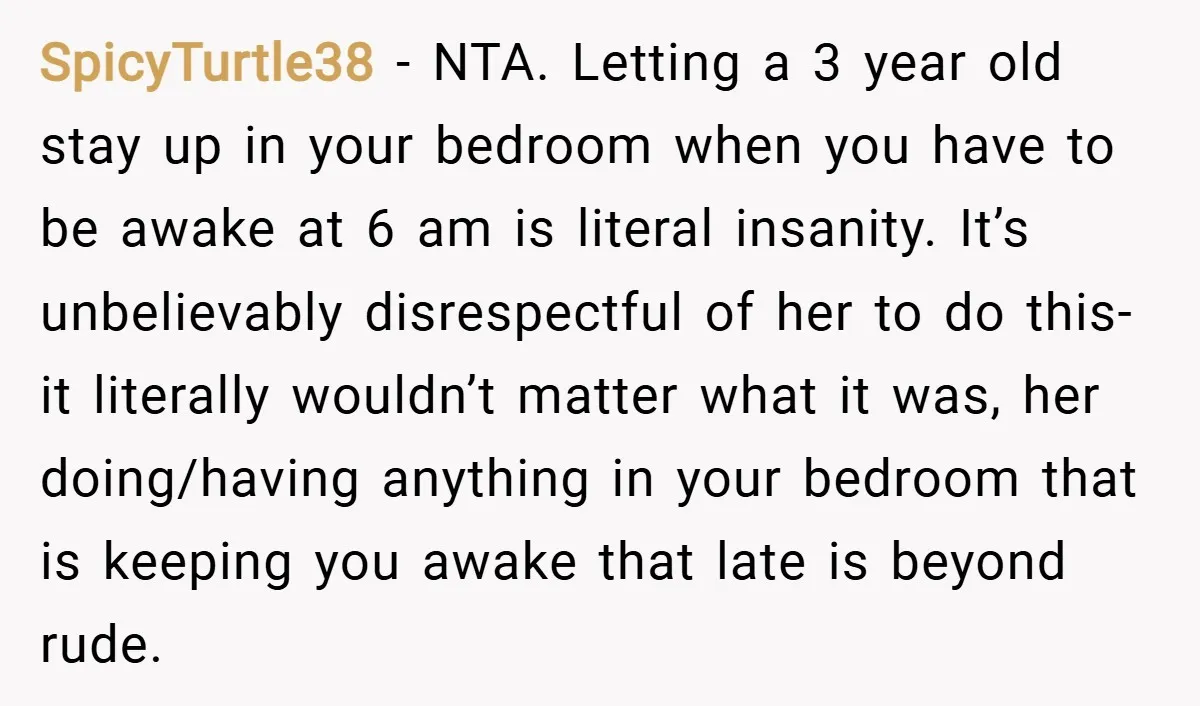 SpicyTurtle38 − NTA. Letting a 3 year old stay up in your bedroom when you have to be awake at 6 am is literal insanity. It’s unbelievably disrespectful of her...