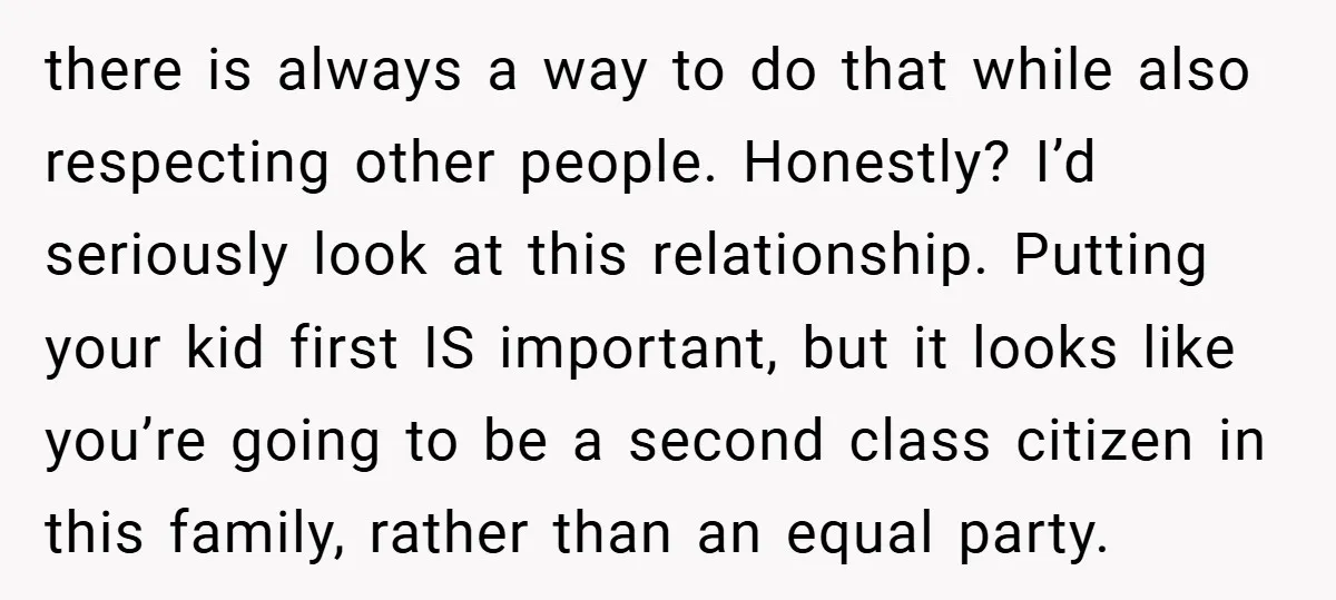 there is always a way to do that while also respecting other people. Honestly? I’d seriously look at this relationship. Putting your kid first IS important, but it looks like...