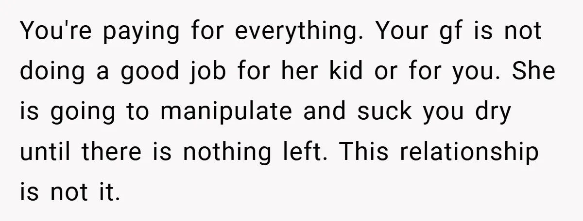 You're paying for everything. Your gf is not doing a good job for her kid or for you. She is going to manipulate and suck you dry until there is...