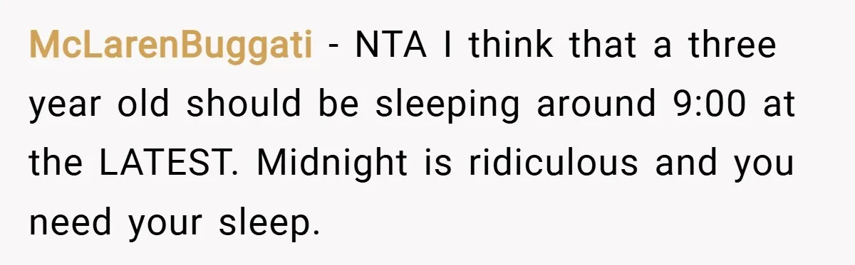 McLarenBuggati − NTA I think that a three year old should be sleeping around 9:00 at the LATEST. Midnight is ridiculous and you need your sleep.