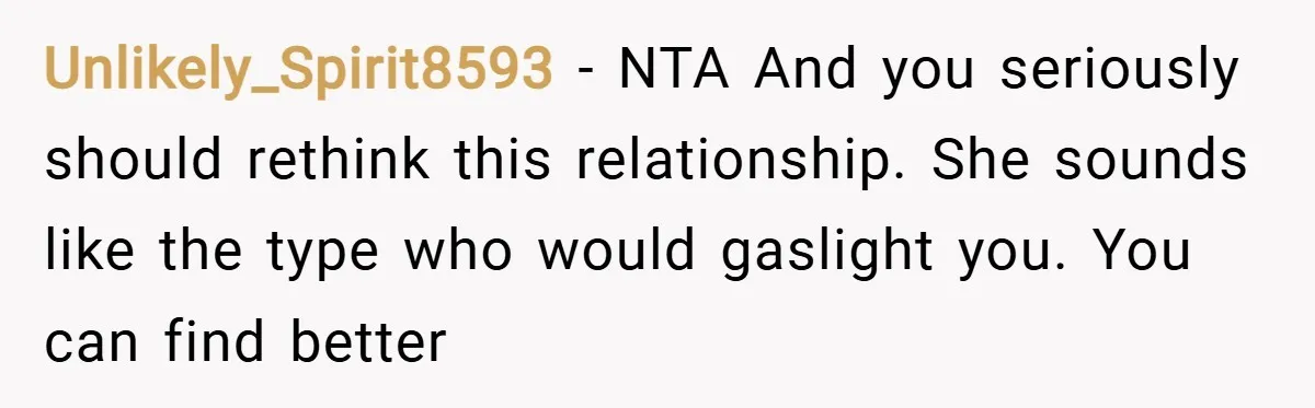 Unlikely_Spirit8593 − NTA And you seriously should rethink this relationship. She sounds like the type who would gaslight you. You can find better
