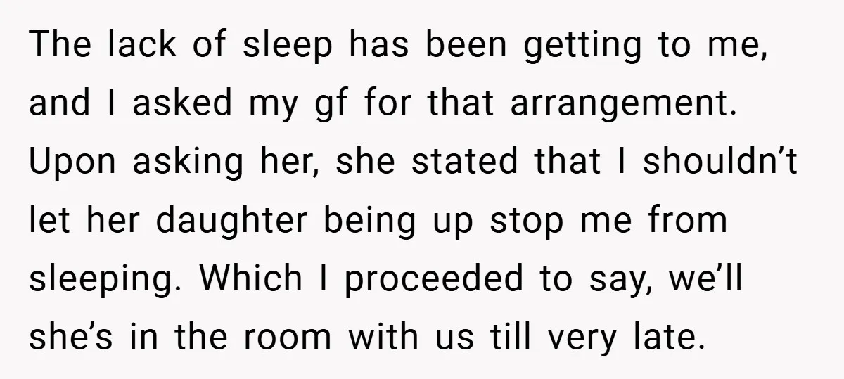 The lack of sleep has been getting to me, and I asked my gf for that arrangement. Upon asking her, she stated that I shouldn’t let her daughter being up...