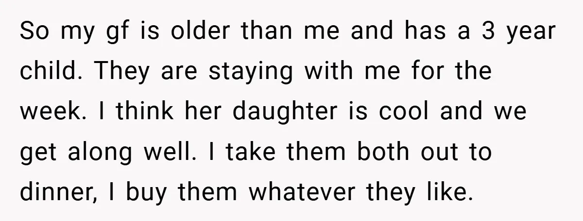 So my gf is older than me and has a 3 year child. They are staying with me for the week. I think her daughter is cool and we get...