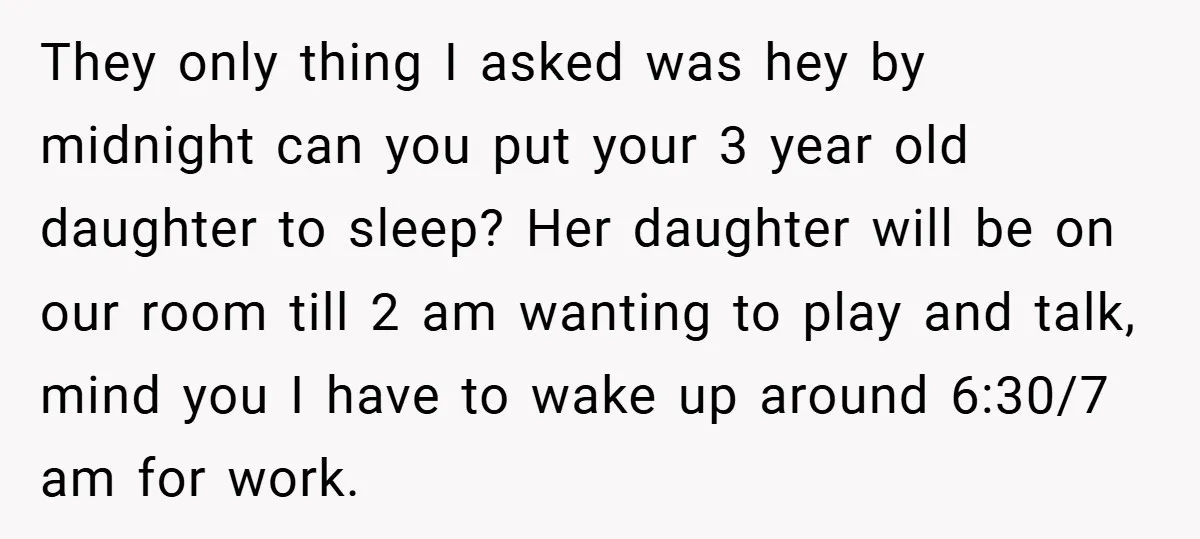 They only thing I asked was hey by midnight can you put your 3 year old daughter to sleep? Her daughter will be on our room till 2 am wanting...