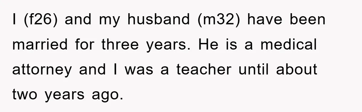 I (f26) and my husband (m32) have been married for three years. He is a medical attorney and I was a teacher until about two years ago.