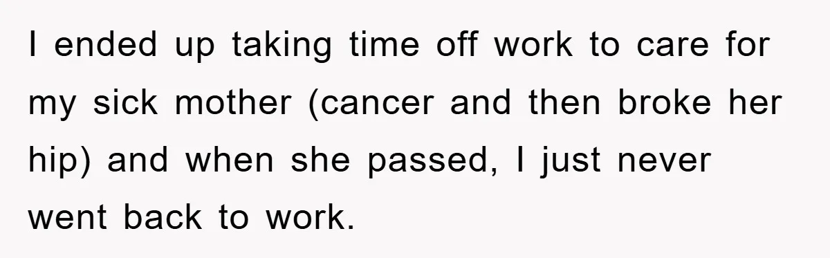 I ended up taking time off work to care for my sick mother (cancer and then broke her hip) and when she passed, I just never went back to work.