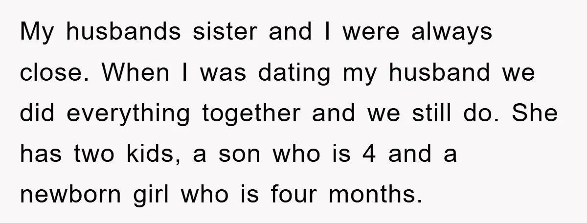 My husbands sister and I were always close. When I was dating my husband we did everything together and we still do. She has two kids, a son who is...