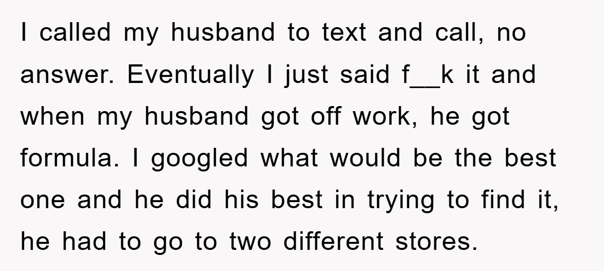 I called my husband to text and call, no answer. Eventually I just said f__k it and when my husband got off work, he got formula. I googled what would...