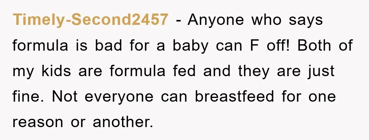 Timely-Second2457 − Anyone who says formula is bad for a baby can F off! Both of my kids are formula fed and they are just fine. Not everyone can breastfeed...