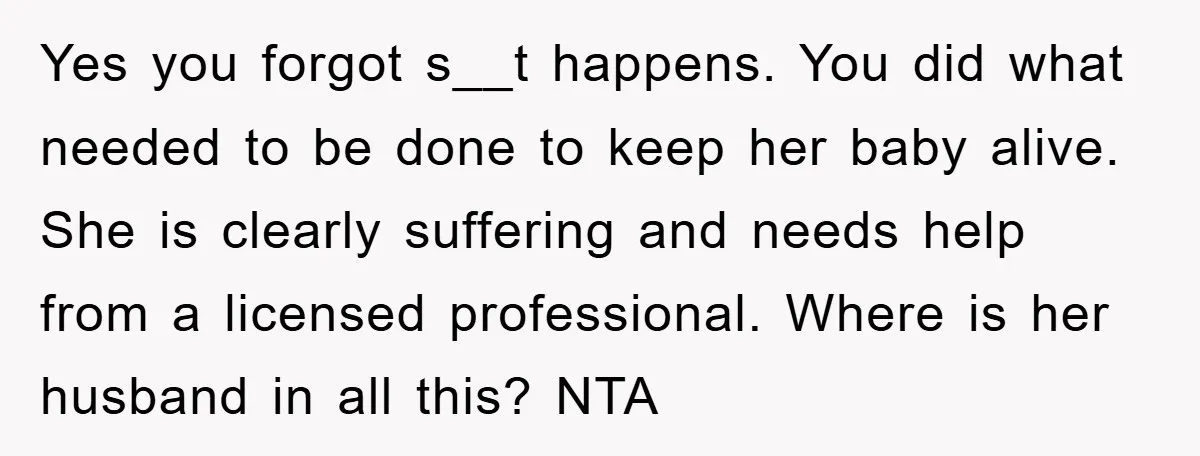 Yes you forgot s__t happens. You did what needed to be done to keep her baby alive. She is clearly suffering and needs help from a licensed professional. Where is...