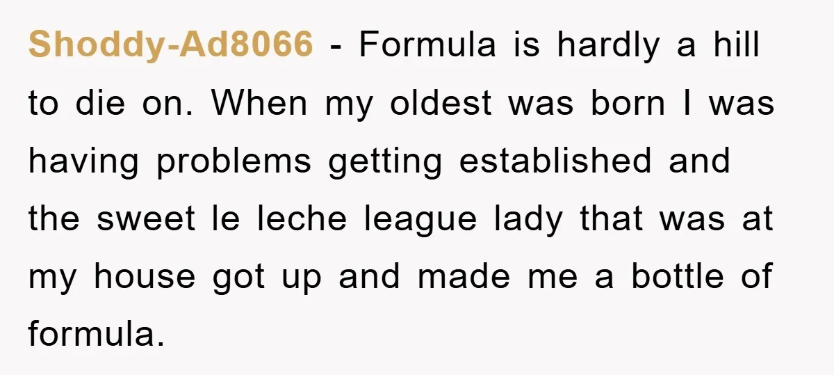 Shoddy-Ad8066 − Formula is hardly a hill to die on. When my oldest was born I was having problems getting established and the sweet le leche league lady that was...
