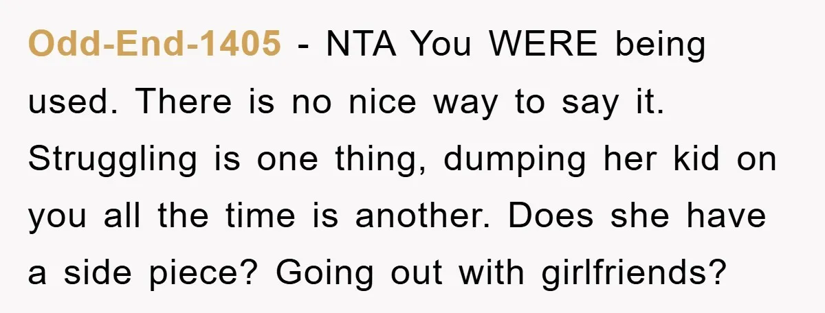 Odd-End-1405 − NTA You WERE being used. There is no nice way to say it. Struggling is one thing, dumping her kid on you all the time is another. Does...