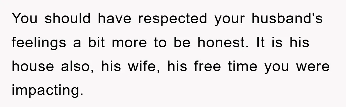 You should have respected your husband's feelings a bit more to be honest. It is his house also, his wife, his free time you were impacting.