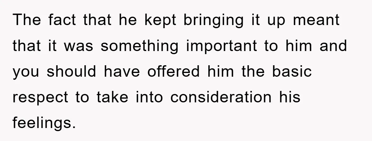 The fact that he kept bringing it up meant that it was something important to him and you should have offered him the basic respect to take into consideration his...