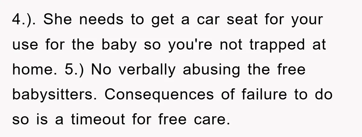 4.). She needs to get a car seat for your use for the baby so you're not trapped at home. 5.) No verbally abusing the free babysitters. Consequences of failure...