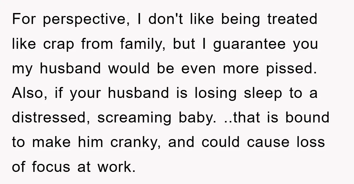 For perspective, I don't like being treated like crap from family, but I guarantee you my husband would be even more pissed. Also, if your husband is losing sleep to...