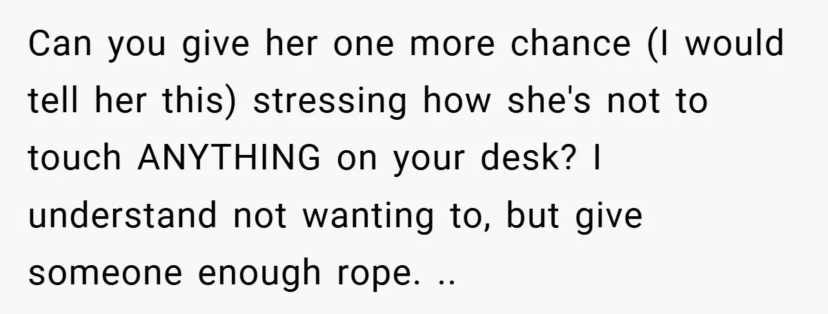 Can you give her one more chance (I would tell her this) stressing how she's not to touch ANYTHING on your desk? I understand not wanting to, but give someone...