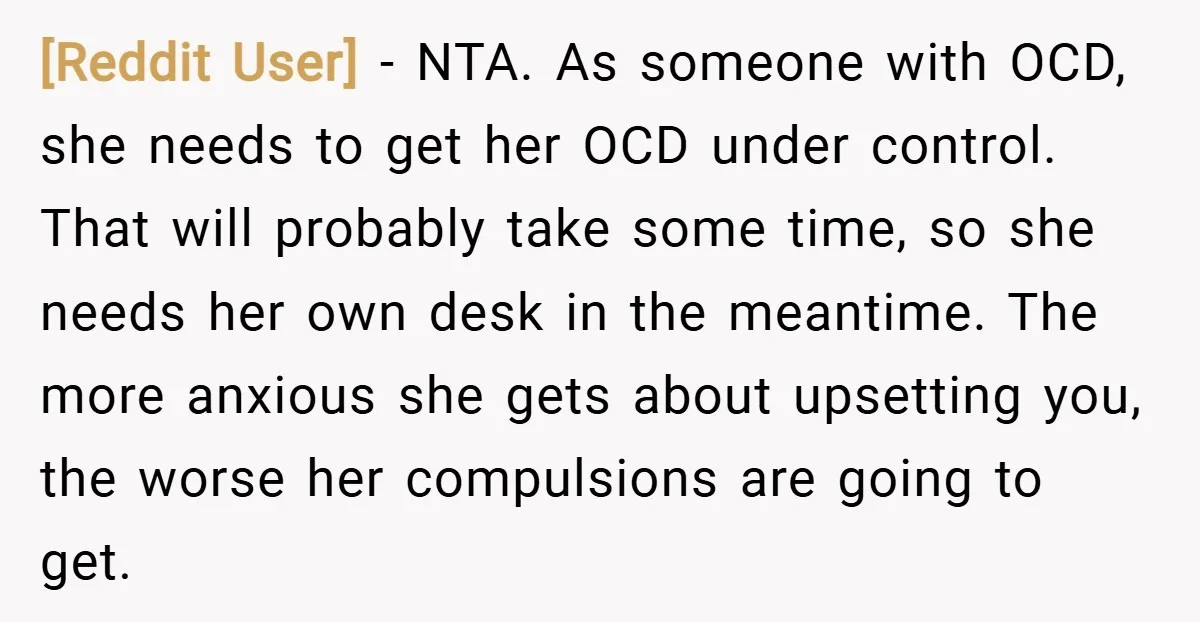 [Reddit User] − NTA. As someone with OCD, she needs to get her OCD under control. That will probably take some time, so she needs her own desk in the...