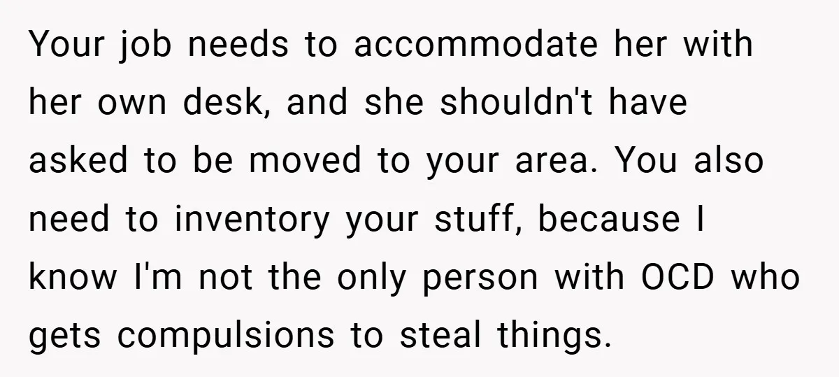 Your job needs to accommodate her with her own desk, and she shouldn't have asked to be moved to your area. You also need to inventory your stuff, because I...