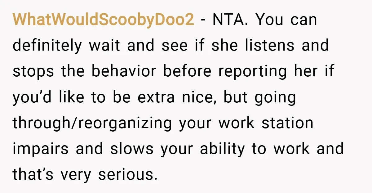 WhatWouldScoobyDoo2 − NTA. You can definitely wait and see if she listens and stops the behavior before reporting her if you’d like to be extra nice, but going through/reorganizing your...