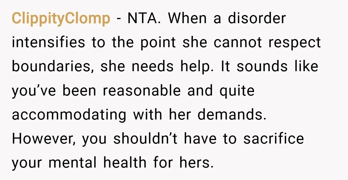ClippityClomp − NTA. When a disorder intensifies to the point she cannot respect boundaries, she needs help. It sounds like you’ve been reasonable and quite accommodating with her demands. However,...