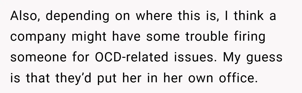 Also, depending on where this is, I think a company might have some trouble firing someone for OCD-related issues. My guess is that they’d put her in her own office.
