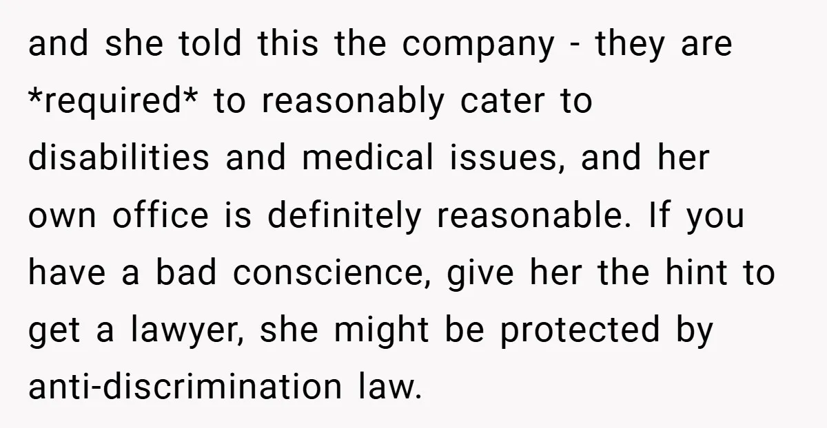 and she told this the company - they are *required* to reasonably cater to disabilities and medical issues, and her own office is definitely reasonable. If you have a bad...