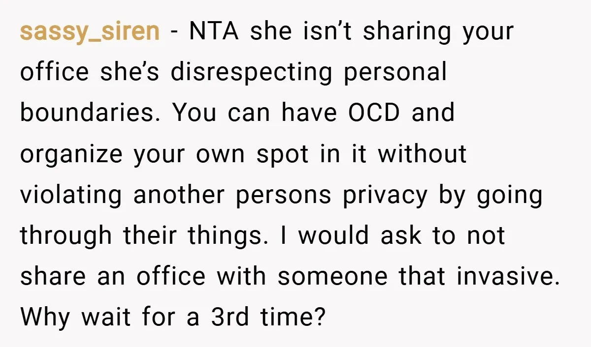 sassy_siren − NTA she isn’t sharing your office she’s disrespecting personal boundaries. You can have OCD and organize your own spot in it without violating another persons privacy by going...
