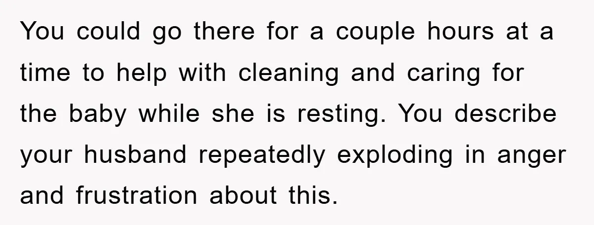 You could go there for a couple hours at a time to help with cleaning and caring for the baby while she is resting. You describe your husband repeatedly exploding...