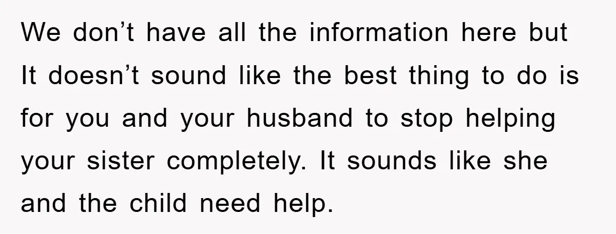 We don’t have all the information here but It doesn’t sound like the best thing to do is for you and your husband to stop helping your sister completely. It...