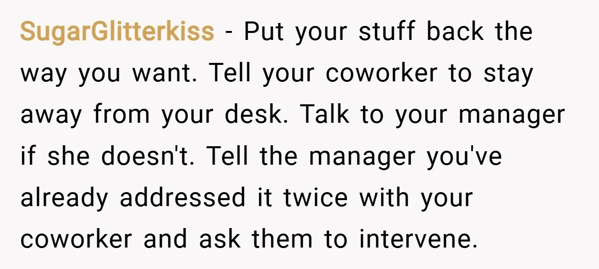 SugarGlitterkiss − Put your stuff back the way you want. Tell your coworker to stay away from your desk. Talk to your manager if she doesn't. Tell the manager you've...