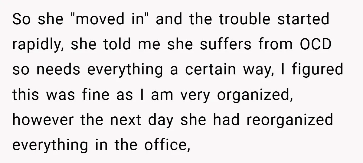 So she "moved in" and the trouble started rapidly, she told me she suffers from OCD so needs everything a certain way, I figured this was fine as I am...