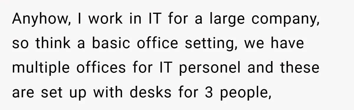 Anyhow, I work in IT for a large company, so think a basic office setting, we have multiple offices for IT personel and these are set up with desks for...
