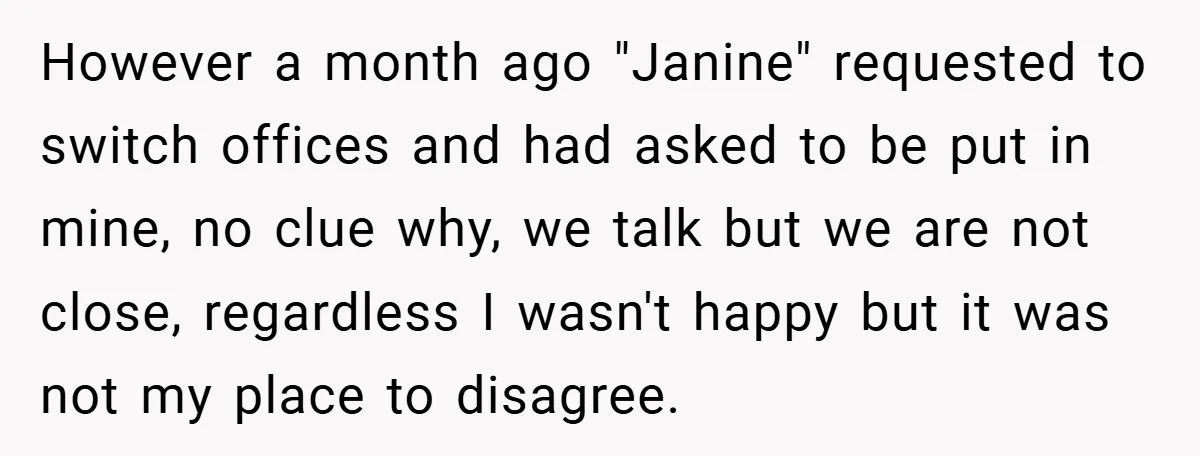 However a month ago "Janine" requested to switch offices and had asked to be put in mine, no clue why, we talk but we are not close, regardless I wasn't...