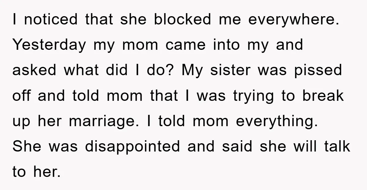 I noticed that she blocked me everywhere. Yesterday my mom came into my and asked what did I do? My sister was pissed off and told mom that I was...