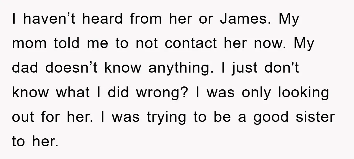 I haven’t heard from her or James. My mom told me to not contact her now. My dad doesn’t know anything. I just don't know what I did wrong? I...
