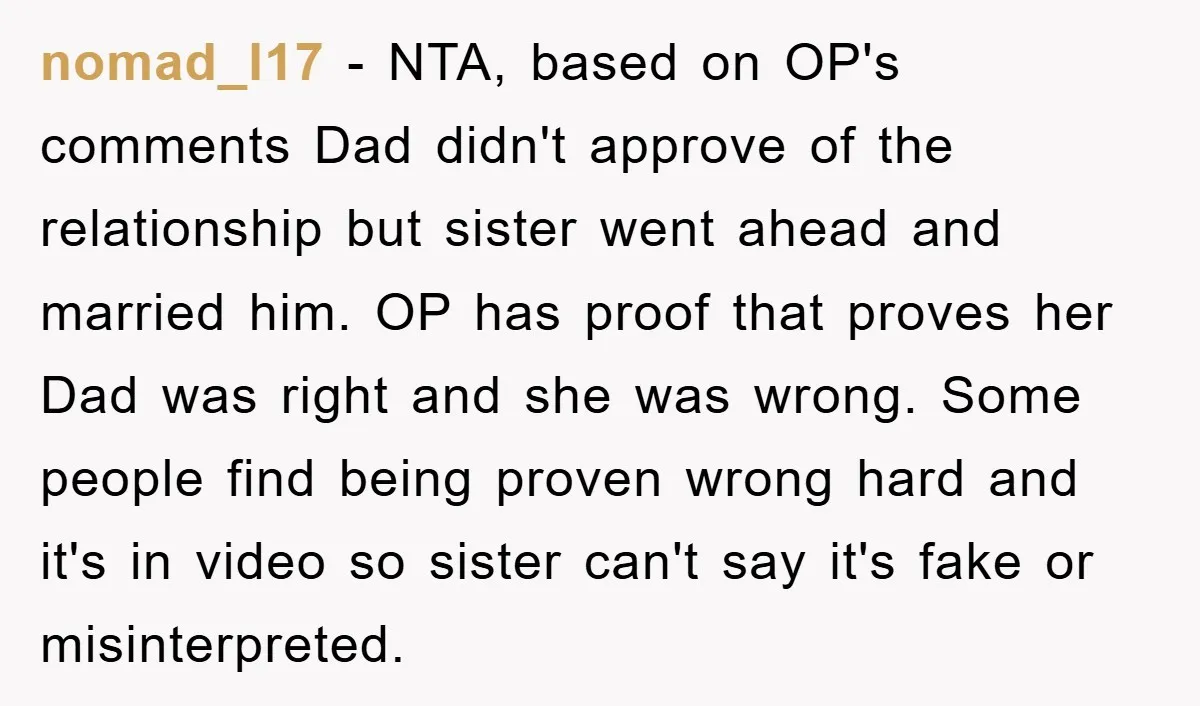 nomad_l17 − NTA, based on OP's comments Dad didn't approve of the relationship but sister went ahead and married him. OP has proof that proves her Dad was right and...
