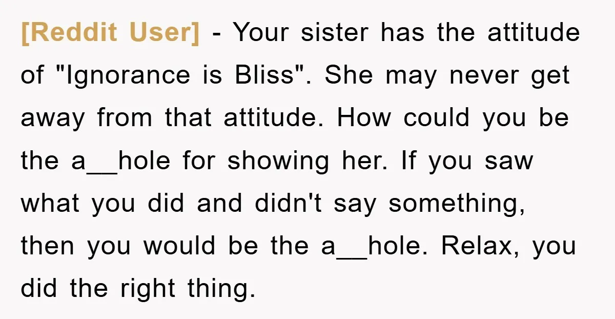 [Reddit User] − Your sister has the attitude of "Ignorance is Bliss". She may never get away from that attitude. How could you be the a__hole for showing her. If...